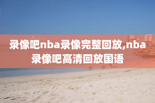 录像吧nba录像完整回放,nba录像吧高清回放国语